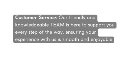 Customer Service Our friendly and knowledgeable TEAM is here to support you every step of the way ensuring your experience with us is smooth and enjoyable